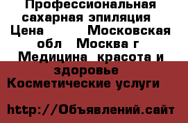 Профессиональная сахарная эпиляция › Цена ­ 200 - Московская обл., Москва г. Медицина, красота и здоровье » Косметические услуги   
